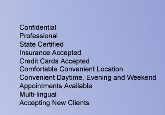Confidential, Professional, State Certified, Insurance Accepted, Credit Cards Accepted, Comfortable Convenient Location, Daytime, Evening and Weekend Appointments Available, Multi-lingual, Accepting New Clients