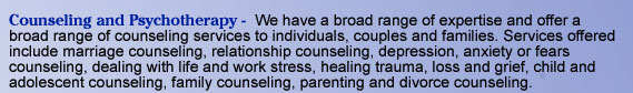 Counseling and Psychotherapy -  We have a broad range of expertise and offer a broad range of counseling services to individuals, couples and families. Services offered include marriage counseling, relationship counseling, depression, anxiety or fears
   