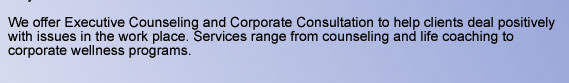 We offer Executive Counseling and Corporate Consultation to help clients deal positively with issues in the work place. Services range from counseling and life coaching to corporate wellness programs.